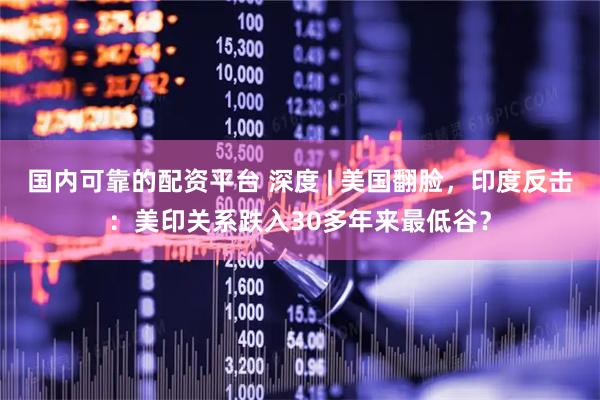 国内可靠的配资平台 深度 | 美国翻脸，印度反击：美印关系跌入30多年来最低谷？
