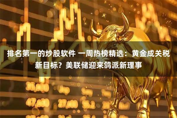 排名第一的炒股软件 一周热榜精选：黄金成关税新目标？美联储迎来鸽派新理事