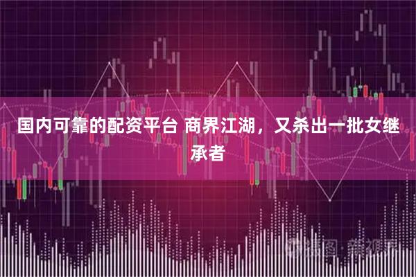 国内可靠的配资平台 商界江湖，又杀出一批女继承者