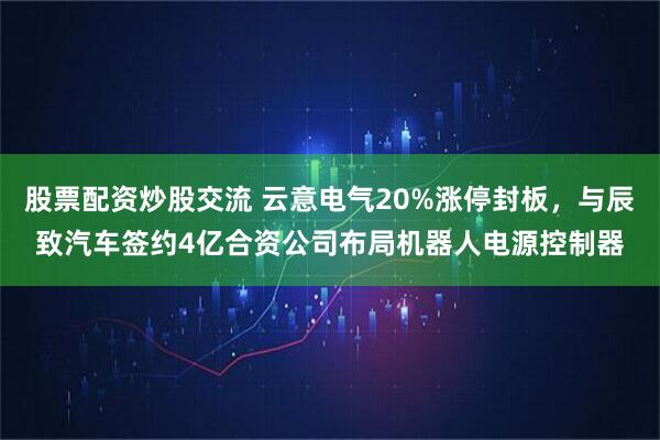 股票配资炒股交流 云意电气20%涨停封板，与辰致汽车签约4亿合资公司布局机器人电源控制器