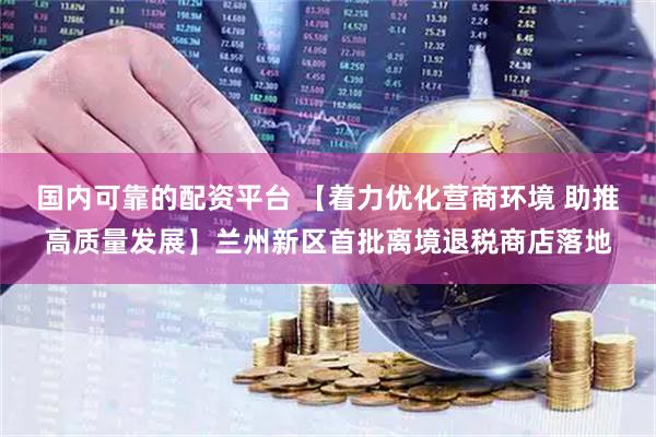 国内可靠的配资平台 【着力优化营商环境 助推高质量发展】兰州新区首批离境退税商店落地