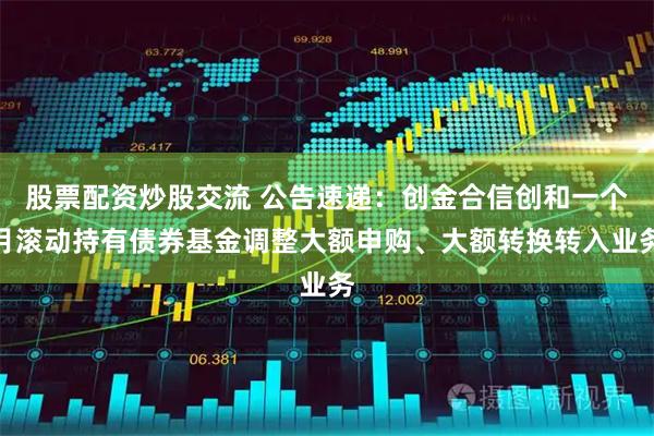 股票配资炒股交流 公告速递：创金合信创和一个月滚动持有债券基金调整大额申购、大额转换转入业务