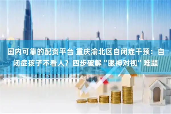 国内可靠的配资平台 重庆渝北区自闭症干预：自闭症孩子不看人？四步破解“眼神对视”难题