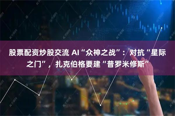 股票配资炒股交流 AI“众神之战”：对抗“星际之门”，扎克伯格要建“普罗米修斯”