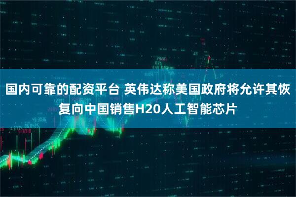 国内可靠的配资平台 英伟达称美国政府将允许其恢复向中国销售H20人工智能芯片