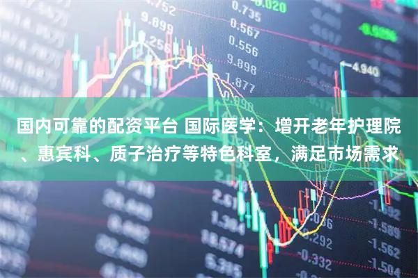 国内可靠的配资平台 国际医学：增开老年护理院、惠宾科、质子治疗等特色科室，满足市场需求