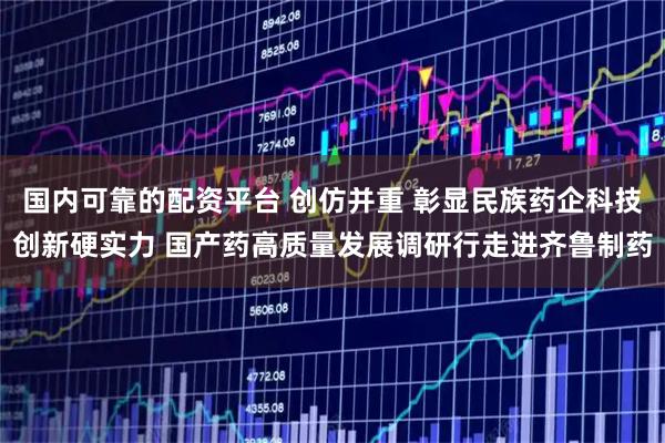 国内可靠的配资平台 创仿并重 彰显民族药企科技创新硬实力 国产药高质量发展调研行走进齐鲁制药