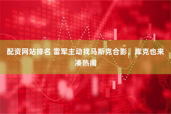 配资网站排名 雷军主动找马斯克合影，库克也来凑热闹