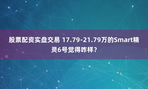 股票配资实盘交易 17.79-21.79万的Smart精灵6号觉得咋样？