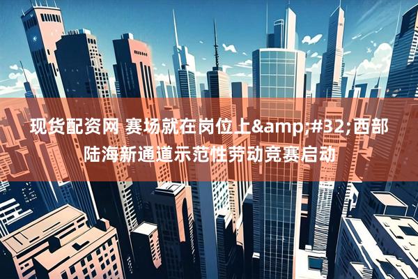现货配资网 赛场就在岗位上 西部陆海新通道示范性劳动竞赛启动