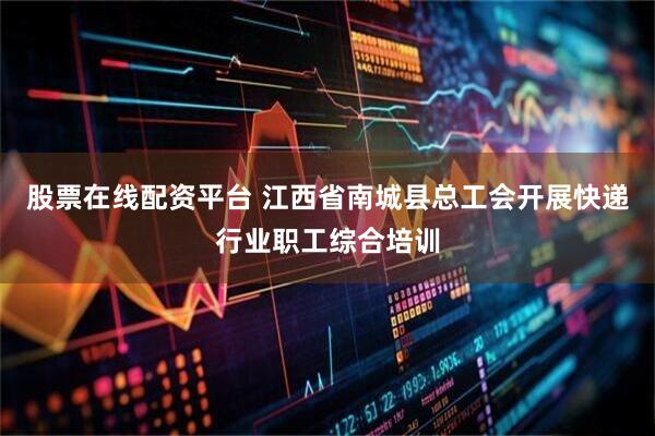 股票在线配资平台 江西省南城县总工会开展快递行业职工综合培训