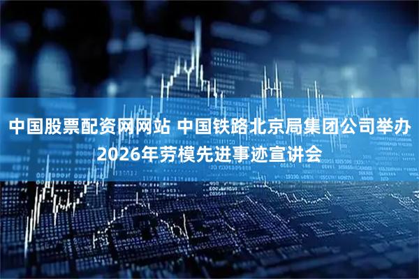 中国股票配资网网站 中国铁路北京局集团公司举办2026年劳模先进事迹宣讲会