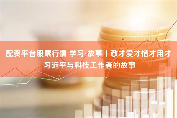 配资平台股票行情 学习·故事丨敬才爱才惜才用才 习近平与科技工作者的故事