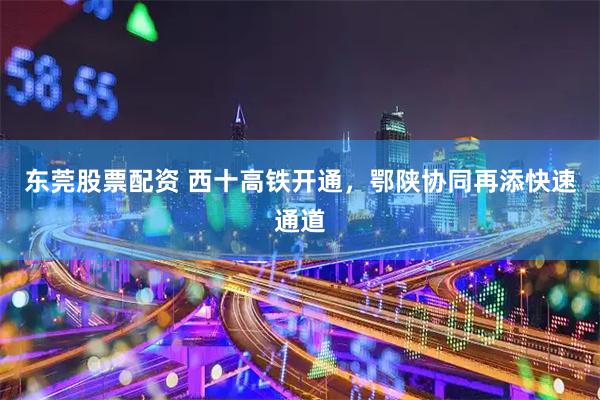 东莞股票配资 西十高铁开通，鄂陕协同再添快速通道