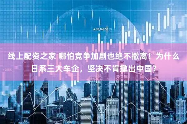 线上配资之家 哪怕竞争加剧也绝不撤离！为什么日系三大车企，坚决不肯撤出中国？
