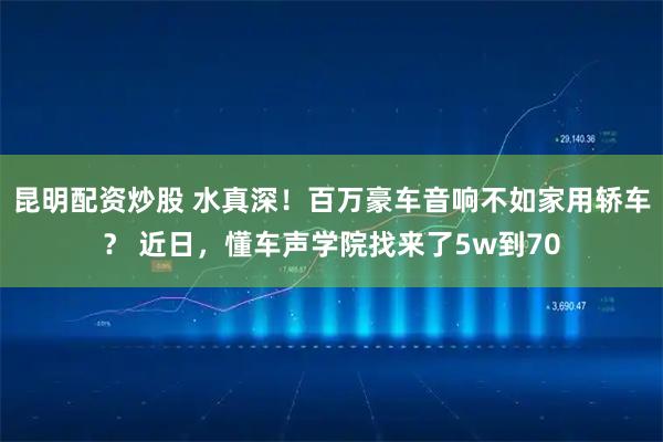 昆明配资炒股 水真深！百万豪车音响不如家用轿车？ 近日，懂车声学院找来了5w到70
