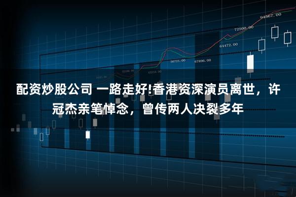 配资炒股公司 一路走好!香港资深演员离世，许冠杰亲笔悼念，曾传两人决裂多年